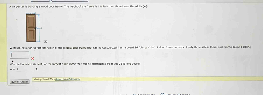 A carpenter is building a wood door frame. The height of the frame is 1 ft less than three times the width (w). 
Write an equation to find the width of the largest door frame that can be constructed from a board 26 ft long. (Hint: A door frame consists of only three sides; there is no frame below a door.) 
× 
What is the width (in feet) of the largest door frame that can be constructed from this 26 ft long board?
w=3 ft
Submit Answer Viewing Saved Work Revert to Last Response