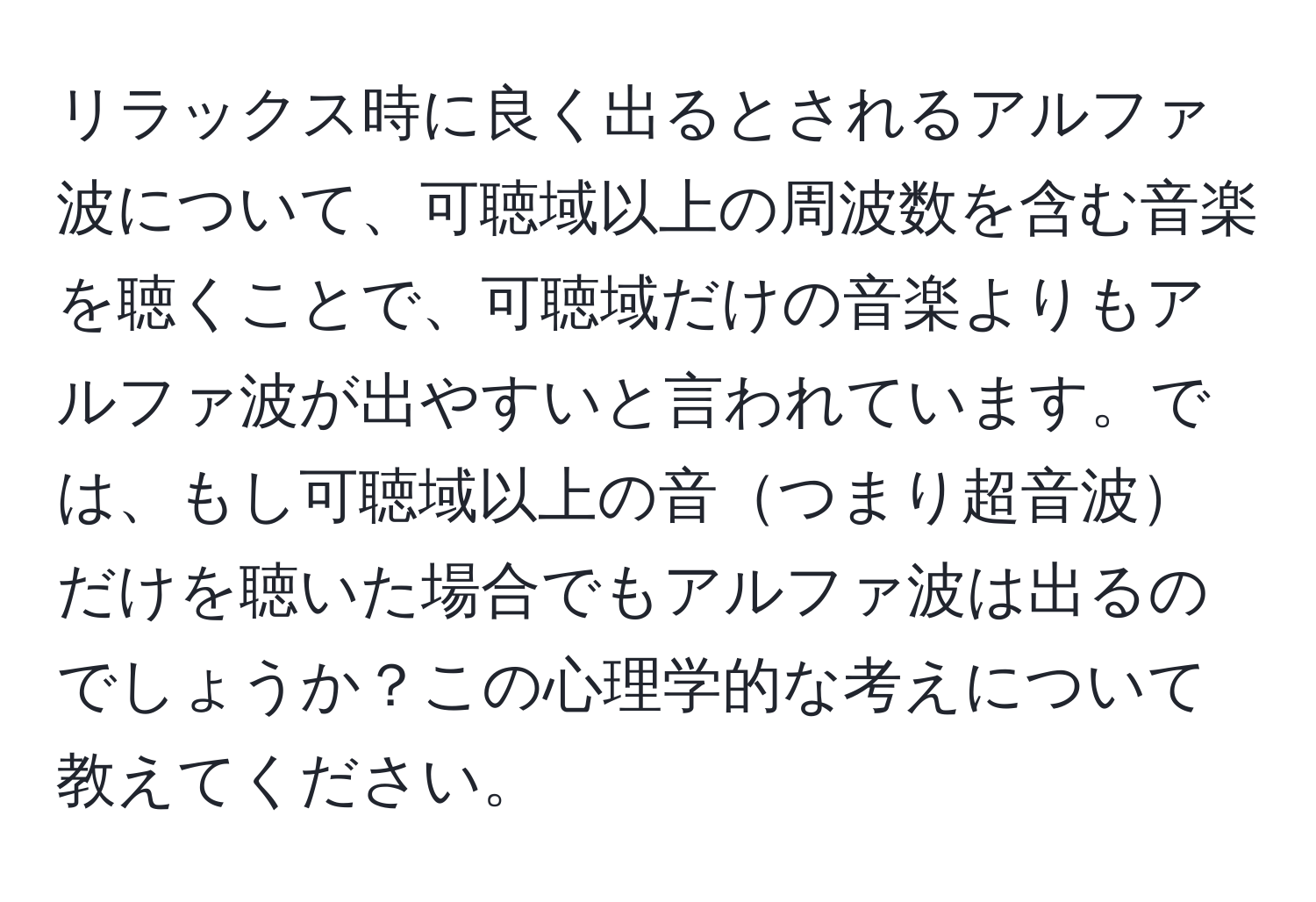 リラックス時に良く出るとされるアルファ波について、可聴域以上の周波数を含む音楽を聴くことで、可聴域だけの音楽よりもアルファ波が出やすいと言われています。では、もし可聴域以上の音つまり超音波だけを聴いた場合でもアルファ波は出るのでしょうか？この心理学的な考えについて教えてください。