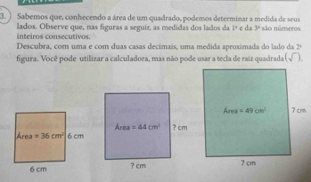 ) Sabemos que, conhecendo a área de um quadrado, podemos determinar a medida de seus são núnseros
lados. Observe que, nas figuras a seguir, as medidas dos lados da 1° e dia 3^1
inteiros consecutivos.
Descubra, com uma e com duas casas decimais, uma medida aproximada do lado da 2°
figura. Você pode utilizar a calculadora, mas não pode usar a tecla de raiz quadrada (sqrt()).