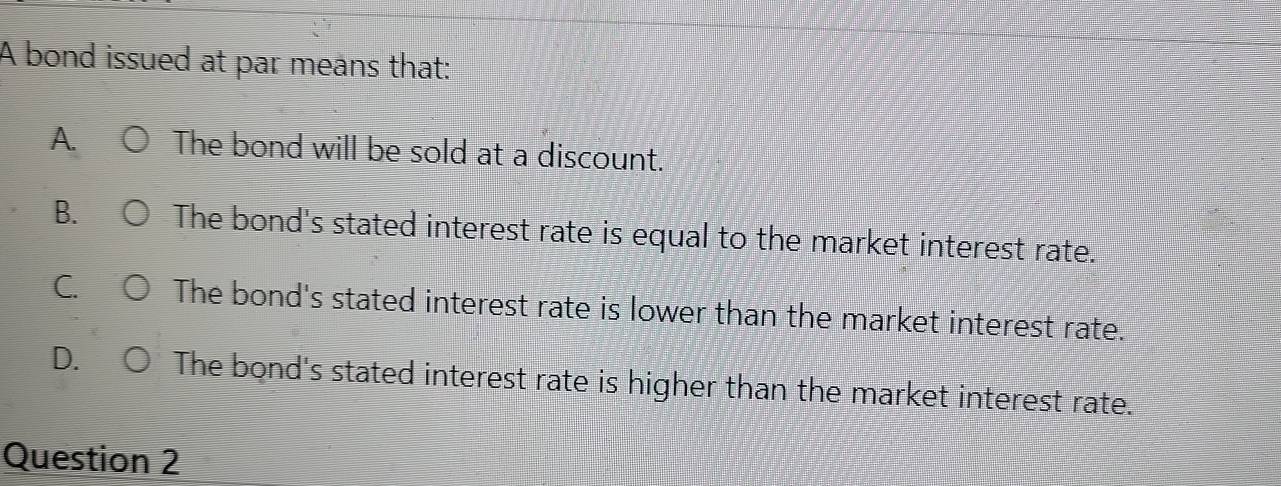 A bond issued at par means that:
A. The bond will be sold at a discount.
B. The bond's stated interest rate is equal to the market interest rate.
C The bond's stated interest rate is lower than the market interest rate.
D. The bond's stated interest rate is higher than the market interest rate.
Question 2