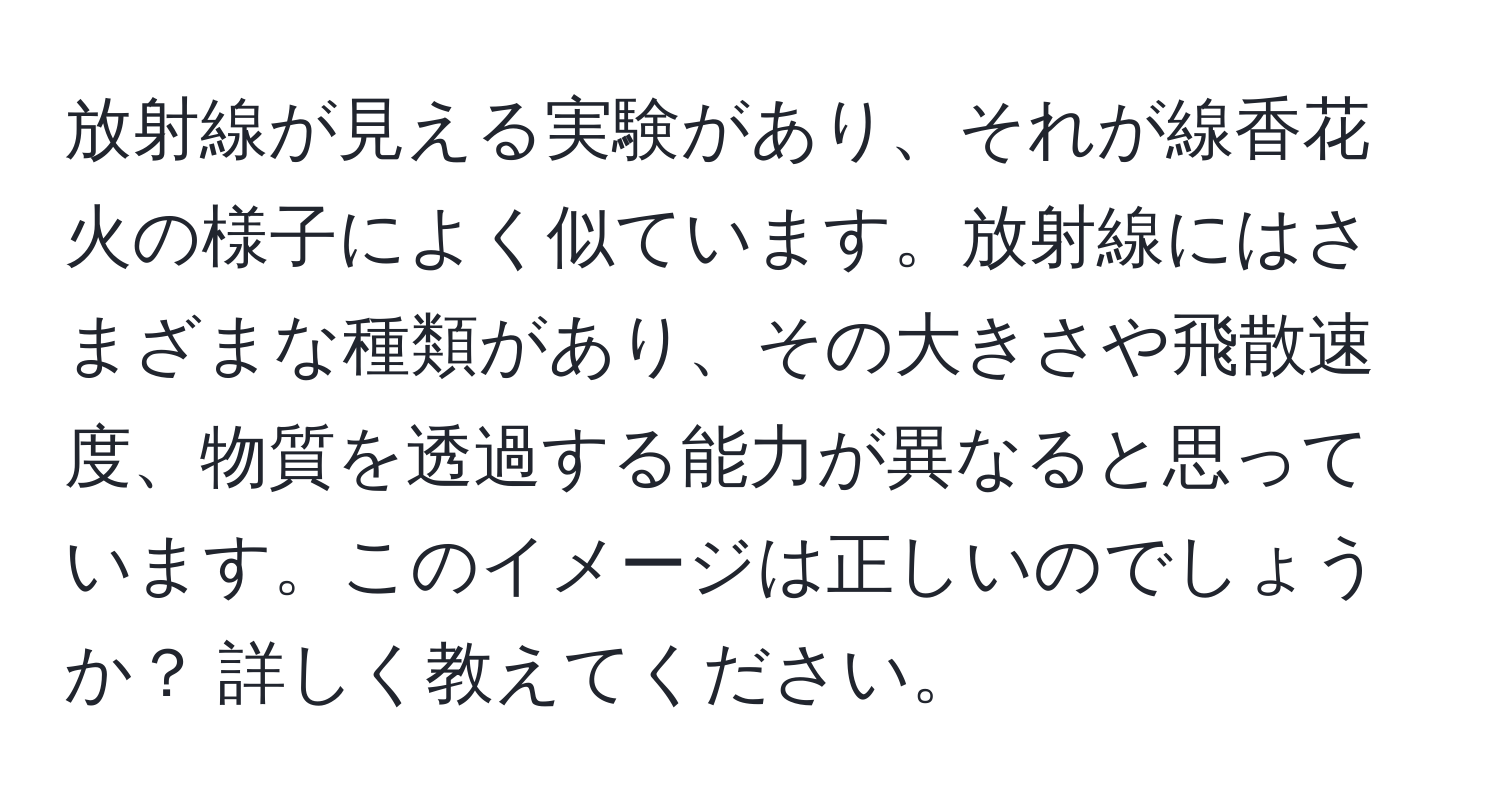 放射線が見える実験があり、それが線香花火の様子によく似ています。放射線にはさまざまな種類があり、その大きさや飛散速度、物質を透過する能力が異なると思っています。このイメージは正しいのでしょうか？ 詳しく教えてください。