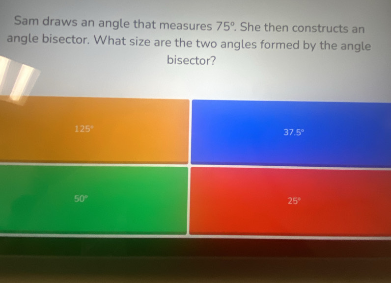 Sam draws an angle that measures 75°. She then constructs an
angle bisector. What size are the two angles formed by the angle
bisector?
125°
37.5°
50°
25°