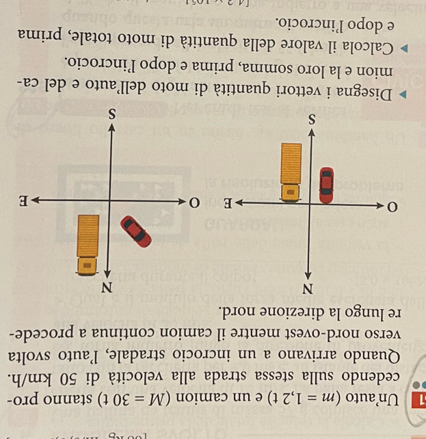 Unauto (m=1,2t) e un camion (M=30t) stanno pro- 
cedendo sulla stessa strada alla velocità di 50 km/h. 
Quando arrivano a un incrocio stradale, l’auto svolta 
verso nord-ovest mentre il camion continua a procede- 
re lungo la direzione nord. 
Disegna i vettori quantità di moto dell’auto e del ca- 
mion e la loro somma, prima e dopo l’incrocio. 
Calcola il valore della quantità di moto totale, prima 
e dopo l’incrocio.