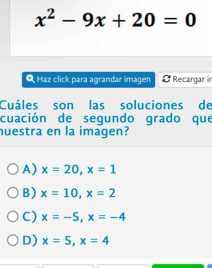 x^2-9x+20=0
Haz click para agrandar imagen Recargar in
Cuáles son las soluciones de
cuación de segundo grado que
nuestra en la imagen?
A) x=20, x=1
B) x=10, x=2
C) x=-5, x=-4
D) x=5, x=4