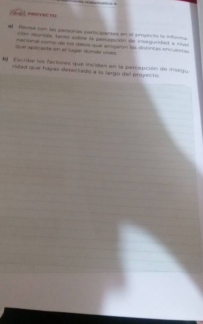 Lmiento matemático 4 
808 PROYECTO 
a) Revisa con las personas participantes en el proyecto la informa. 
ción reunida, tanto sobre la percepción de inseguridad a nivel 
nacional como de los datos que arrojaron las distintas encuestas 
que aplicaste en el lugar donde vives 
b) Escribe los factores que inciden en la percepción de insegu. 
ridad que hayas detectado a lo largo del proyecto.