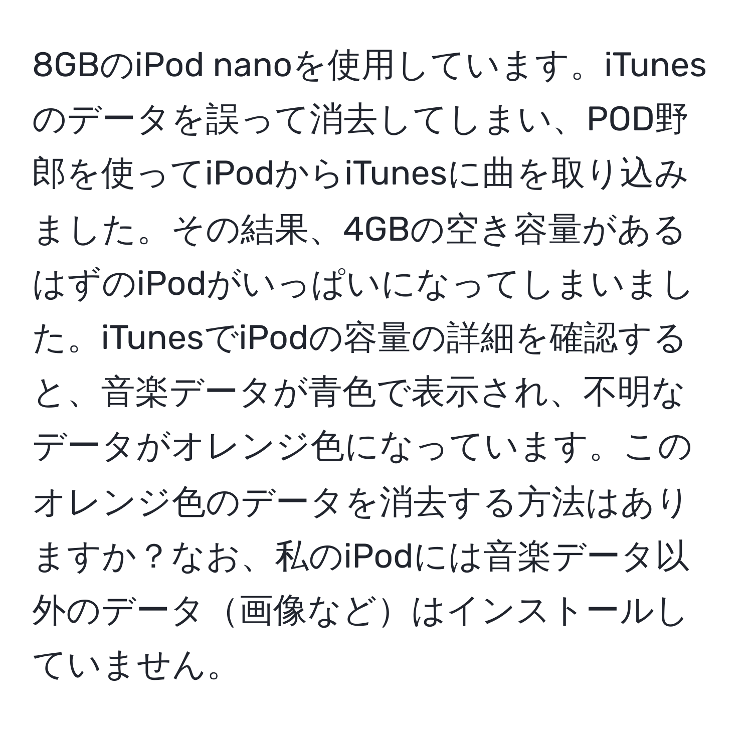 8GBのiPod nanoを使用しています。iTunesのデータを誤って消去してしまい、POD野郎を使ってiPodからiTunesに曲を取り込みました。その結果、4GBの空き容量があるはずのiPodがいっぱいになってしまいました。iTunesでiPodの容量の詳細を確認すると、音楽データが青色で表示され、不明なデータがオレンジ色になっています。このオレンジ色のデータを消去する方法はありますか？なお、私のiPodには音楽データ以外のデータ画像などはインストールしていません。