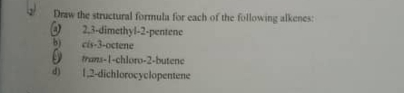 Draw the structural formula for each of the following alkenes: 
@ 2, 3 -dimethyl- 2 -pentene 
b) cis -3 -octene 
trans -1 -chloro- 2 -butene 
d) 1, 2 -dichlorocyclopentene