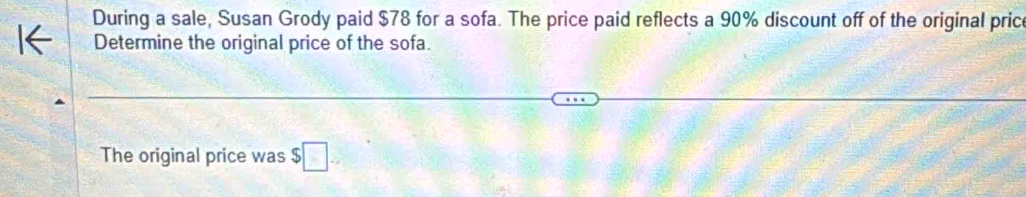 During a sale, Susan Grody paid $78 for a sofa. The price paid reflects a 90% discount off of the original price 
Determine the original price of the sofa. 
The original price was $□.