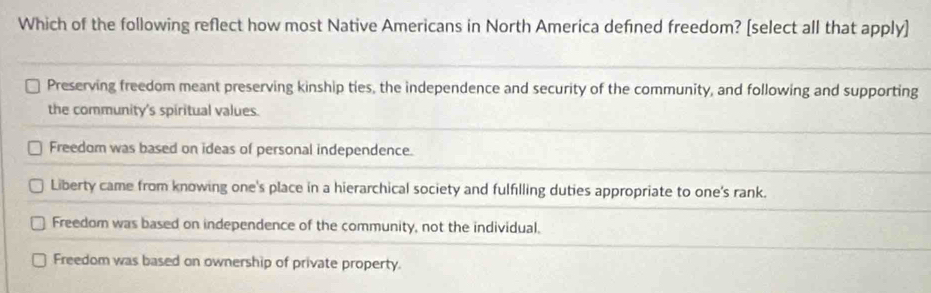 Which of the following reflect how most Native Americans in North America defined freedom? [select all that apply]
Preserving freedom meant preserving kinship ties, the independence and security of the community, and following and supporting
the community's spiritual values.
Freedom was based on ideas of personal independence.
Liberty came from knowing one's place in a hierarchical society and fulfilling duties appropriate to one's rank.
Freedom was based on independence of the community, not the individual.
Freedom was based on ownership of private property.