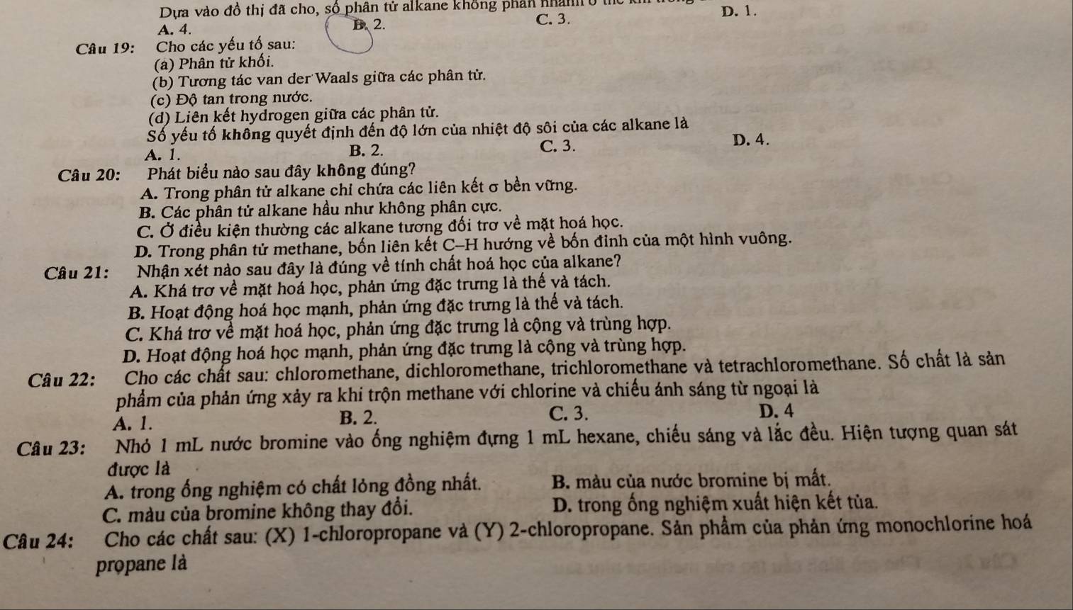 Dựa vào đồ thị đã cho, số phân tử alkane không phân nhanh ở thể D. 1.
A. 4. B.2.
C. 3.
Câu 19: Cho các yếu tố sau:
(a) Phân tử khối.
(b) Tương tác van der Waals giữa các phân tử.
(c) Độ tan trong nước.
(d) Liên kết hydrogen giữa các phân tử.
Số yếu tố không quyết định đến độ lớn của nhiệt độ sôi của các alkane là
A. 1. B. 2. C. 3.
D. 4.
Câu 20: Phát biểu nào sau đây không đúng?
A. Trong phân tử alkane chỉ chứa các liên kết σ bền vững.
B. Các phân tử alkane hầu như không phân cực.
C. Ở điều kiện thường các alkane tương đối trơ về mặt hoá học.
D. Trong phân tử methane, bốn liên kết C-H hướng về bốn đỉnh của một hình vuông.
* Câu 21: Nhận xét nào sau đây là đúng về tính chất hoá học của alkane?
A. Khá trợ về mặt hoá học, phản ứng đặc trưng là thế và tách.
B. Hoạt động hoá học mạnh, phản ứng đặc trưng là thế và tách.
C. Khá trơ về mặt hoá học, phản ứng đặc trưng là cộng và trùng hợp.
D. Hoạt động hoá học mạnh, phản ứng đặc trưng là cộng và trùng hợp.
Câu 22: Cho các chất sau: chloromethane, dichloromethane, trichloromethane và tetrachloromethane. Số chất là sản
phẩm của phản ứng xảy ra khi trộn methane với chlorine và chiếu ánh sáng từ ngoại là
A. 1. B. 2. C. 3. D. 4
Câu 23: Nhỏ 1 mL nước bromine vào ống nghiệm đựng 1 mL hexane, chiếu sáng và lắc đều. Hiện tượng quan sát
được là
A. trong ống nghiệm có chất lỏng đồng nhất. B. màu của nước bromine bị mất.
C. màu của bromine không thay đổi.  D. trong ống nghiệm xuất hiện kết tủa.
Câu 24: *Cho các chất sau: (X) 1-chloropropane và (Y) 2-chloropropane. Sản phẩm của phản ứng monochlorine hoá
propane là