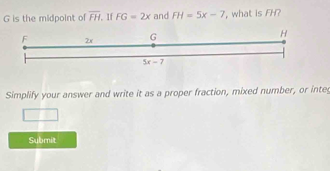 is the midpoint of overline FH , If FG=2x and FH=5x-7 , what is FH?
Simplify your answer and write it as a proper fraction, mixed number, or integ
Submit