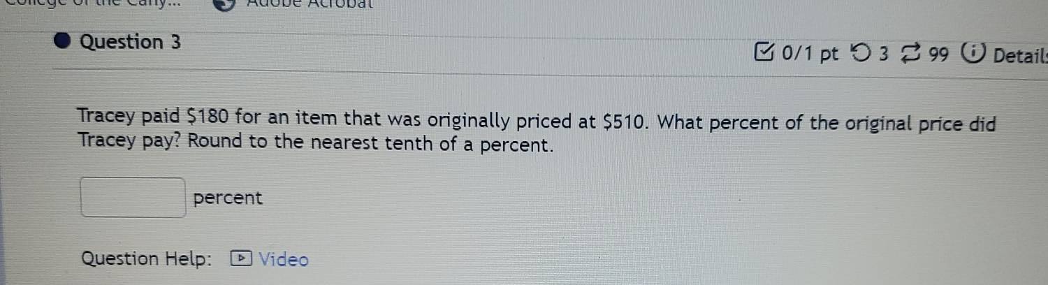 0/1 ptつ3 2 99 Detail 
Tracey paid $180 for an item that was originally priced at $510. What percent of the original price did 
Tracey pay? Round to the nearest tenth of a percent. 
percent 
Question Help: Video