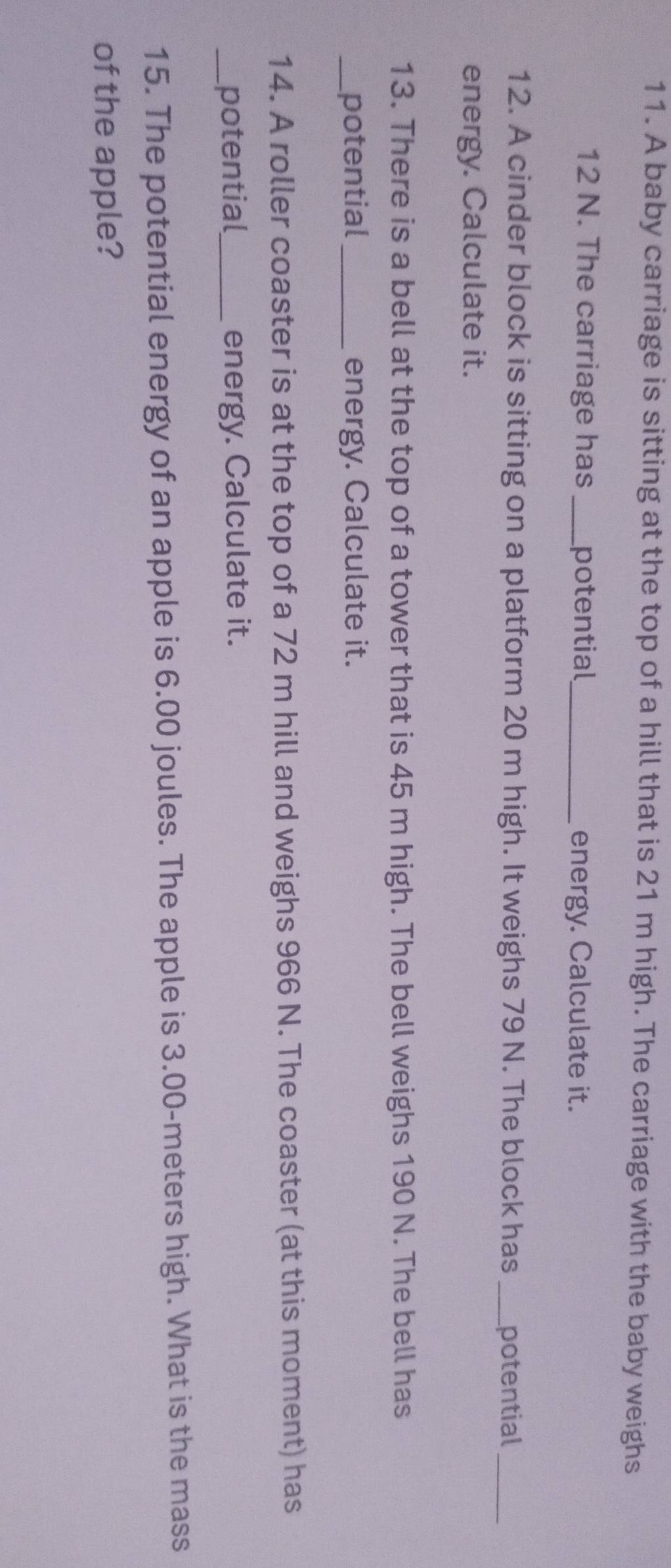 A baby carriage is sitting at the top of a hill that is 21 m high. The carriage with the baby weighs
12 N. The carriage has _potential _energy. Calculate it. 
12. A cinder block is sitting on a platform 20 m high. It weighs 79 N. The block has _potential_ 
energy. Calculate it. 
13. There is a bell at the top of a tower that is 45 m high. The bell weighs 190 N. The bell has 
_potential_ energy. Calculate it. 
14. A roller coaster is at the top of a 72 m hill and weighs 966 N. The coaster (at this moment) has 
_potential_ energy. Calculate it. 
15. The potential energy of an apple is 6.00 joules. The apple is 3.00-meters high. What is the mass 
of the apple?