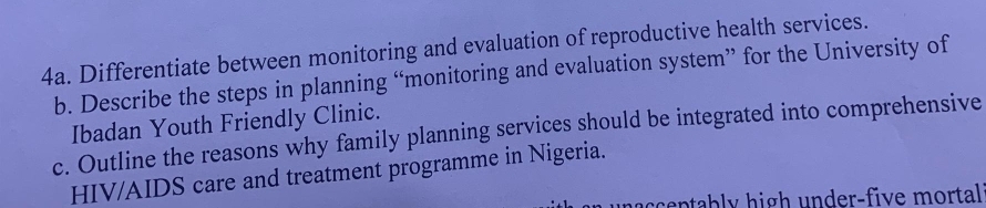 Differentiate between monitoring and evaluation of reproductive health services. 
b. Describe the steps in planning “monitoring and evaluation system” for the University of 
Ibadan Youth Friendly Clinic. 
c. Outline the reasons why family planning services should be integrated into comprehensive 
HIV/AIDS care and treatment programme in Nigeria. 
accentably high under-five mortal