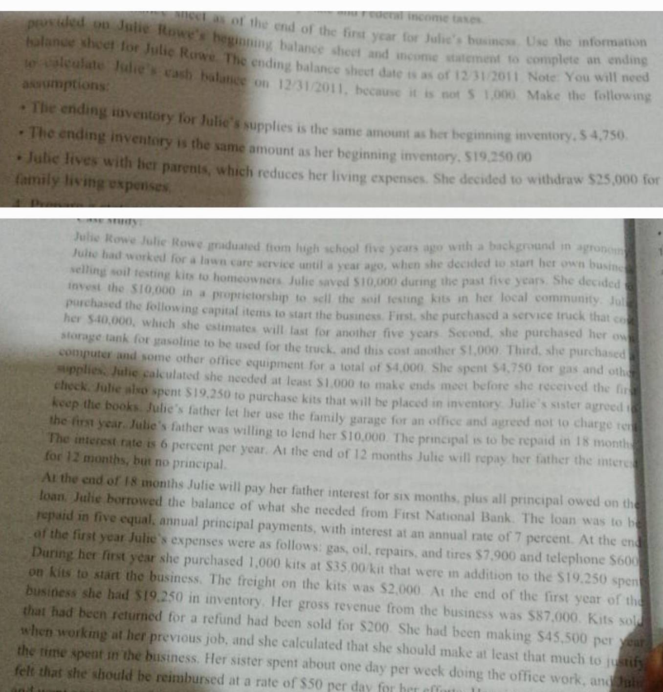 ederal income taxes .
atleel as of the end of the first year for Julie's business. Use the information
provided on Julie Rowe's beginning balance sheet and income statement to complete an ending
balance sheet for Julic Rowe. The ending balance sheet date is as of 12/31/2011 Note: You will need
to caleulate Jule's eash balance on 12/31/2011, because it is not $ 1,000. Make the following
assumptions:
• The ending inventory for Julie's supplies is the same amount as her beginning inventory, $ 4,750
The ending inventory is the same amount as her beginning inventory, $19,250 00
Julie lives with her parents, which reduces her living expenses. She decided to withdraw $25,000 for
family living expenses.
ay ady
Julie Rowe Julie Rowe graduated from high school five years ago with a background in agronom
Julie had worked for a lawn care service until a year ago, when she decided to start her own busined
selling soil testing kits to homeowners. Julie saved $10,000 during the past five years. She decided
invest the $10,000 in a proprietorship to sell the soil testing kits in her local community. Jul
purchased the following capital items to start the business. First, she purchased a service truck that co
her $40,000, which she estimates will last for another five years. Second, she purchased her own
storage tank for gasoline to be used for the truck, and this cost another $1,000. Third, she purchased
computer and some other office equipment for a total of $4,000. She spent $4,750 for gas and othe
supplies. Jule calculated she needed at least $1,000 to make ends meet before she received the fire
check. Julie also spent $19,250 to purchase kits that will be placed in inventory. Julie’s sister agreed i
keep the books. Julie’s father let her use the family garage for an office and agreed not to charge ren
the first year. Jube's father was willing to lend her $10,000. The principal is to be repaid in 18 months
The interest rate is 6 percent per year. At the end of 12 months Julie will repay her father the interea
for 12 months, but no principal.
At the end of 18 months Julie will pay her father interest for six months, plus all principal owed on the
loan, Julie borrowed the balance of what she needed from First National Bank. The loan was to be
repaid in five equal, annual principal payments, with interest at an annual rate of 7 percent. At the end
of the first year Julie's expenses were as follows: gas, oil, repairs, and tires $7,900 and telephone $600
During her first year she purchased 1,000 kits at $35.00/kit that were in addition to the $19.250 spen
on kits to start the business. The freight on the kits was $2,000. At the end of the first year of the
business she had $19,250 in inventory. Her gross revenue from the business was $87,000. Kits sold
that had been returned for a refund had been sold for $200. She had been making $45,500 per year
when working at her previous job, and she calculated that she should make at least that much to justify
the time spent in the business. Her sister spent about one day per week doing the office work, and Jnla
felt that she should be reimbursed at a rate of $50 per day for her effe