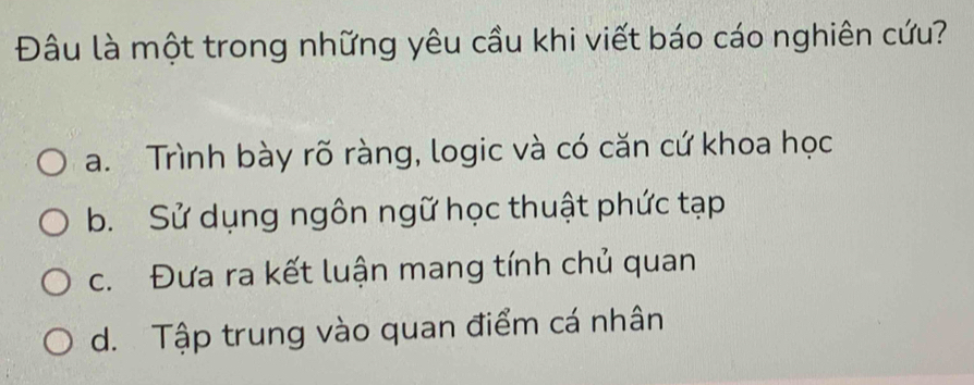 Đâu là một trong những yêu cầu khi viết báo cáo nghiên cứu?
a. Trình bày rõ ràng, logic và có căn cứ khoa học
b. Sử dụng ngôn ngữ học thuật phức tạp
c. Đưa ra kết luận mang tính chủ quan
d. Tập trung vào quan điểm cá nhân