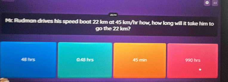 Rudman drives his speed boat 22 km at 45 km/hr how, how long will it take him to
go the 22 km?
443 lnrs 0.48 hrs 45 min 990 hrs