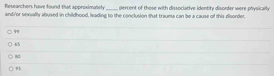 Researchers have found that approximately_ percent of those with dissociative identity disorder were physically
and/or sexually abused in childhood, leading to the conclusion that trauma can be a cause of this disorder.
99
65
80
95