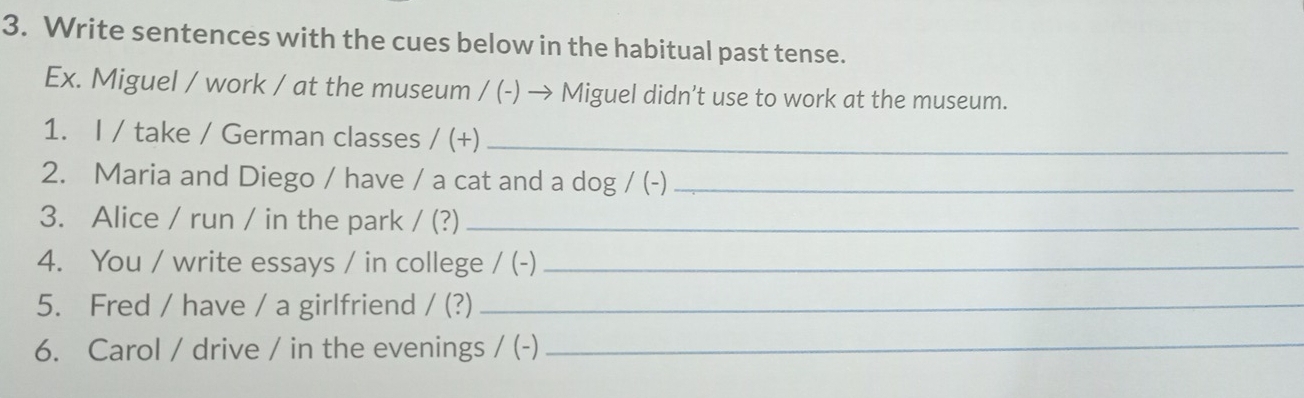 Write sentences with the cues below in the habitual past tense. 
Ex. Miguel / work / at the museum / (-) → Miguel didn’t use to work at the museum. 
1. I / take / German classes /(+) _ 
2. Maria and Diego / have / a cat and a dog/(- _ 
3. Alice / run / in the park /(?) _ 
4. You / write essays / in college / (-)_ 
5. Fred / have / a girlfriend /(?) _ 
6. Carol / drive / in the evenings / (-)_