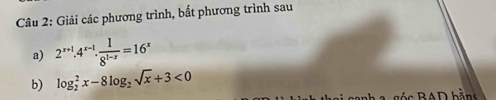 Giải các phương trình, bất phương trình sau 
a) 2^(x+1).4^(x-1). 1/8^(1-x) =16^x
b) log _2^(2x-8log _2)sqrt(x)+3<0</tex> 
c A D bằng