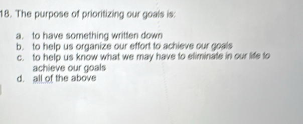 The purpose of prioritizing our goals is:
a. to have something written down
b. to help us organize our effort to achieve our goals
c. to help us know what we may have to eliminate in our life to
achieve our goals
d. all of the above