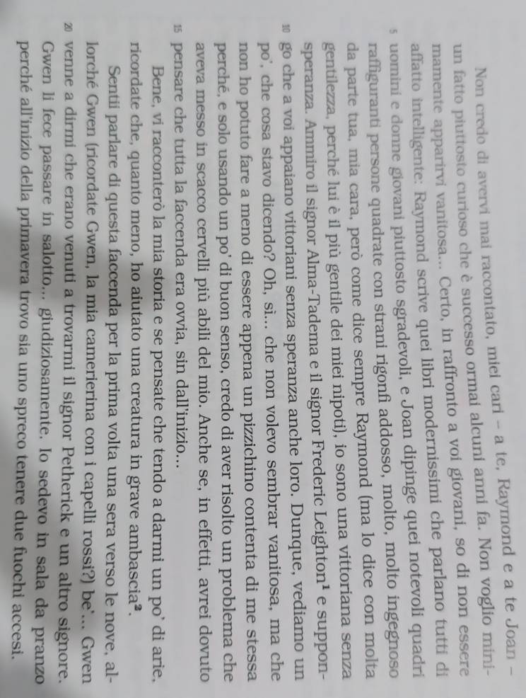 Non credo di avervi mai raccontato, miei cari - a te, Raymond e a te Joan -
un fatto piuttosto curioso che è successo ormai alcuni anni fa. Non voglio mini-
mamente apparirvi vanitosa... Certo, in raffronto a voi giovani, so di non essere
affatto intelligente: Raymond scrive quei libri modernissimi che parlano tutti di
s uomini e donne giovani piuttosto sgradevoli, e Joan dipinge quei notevoli quadri
raffiguranti persone quadrate con strani rigonfi addosso, molto, molto ingegnoso
da parte tua, mia cara, però come dice sempre Raymond (ma lo dice con molta
gentilezza, perché lui è il più gentile dei miei nipoti), io sono una vittoriana senza
speranza. Ammiro il signor Alma-Tadema e il signor Frederic Leighton¹ e suppon-
10 go che a voi appaiano vittoriani senza speranza anche loro. Dunque, vediamo un
po', che cosa stavo dicendo? Oh, sì... che non volevo sembrar vanitosa, ma che
non ho potuto fare a meno di essere appena un pizzichino contenta di me stessa
perché, e solo usando un po' di buon senso, credo di aver risolto un problema che
aveva messo in scacco cervelli più abili del mio. Anche se, in effetti, avrei dovuto
1 pensare che tutta la faccenda era ovvia, sin dall’inizio...
Bene, vi racconterò la mia storia e se pensate che tendo a darmi un po' di arie,
ricordate che, quanto meno, ho aiutato una creatura in grave ambascia².
Sentii parlare di questa faccenda per la prima volta una sera verso le nove, al-
lorché Gwen (ricordate Gwen, la mia camerierina con i capelli rossi?) be'... Gwen
⑳ venne a dirmi che erano venuti a trovarmi il signor Petherick e un altro signore.
Gwen li fece passare in salotto... giudiziosamente. Io sedevo in sala da pranzo
perché all'inizio della primavera trovo sia uno spreco tenere due fuochi accesi.