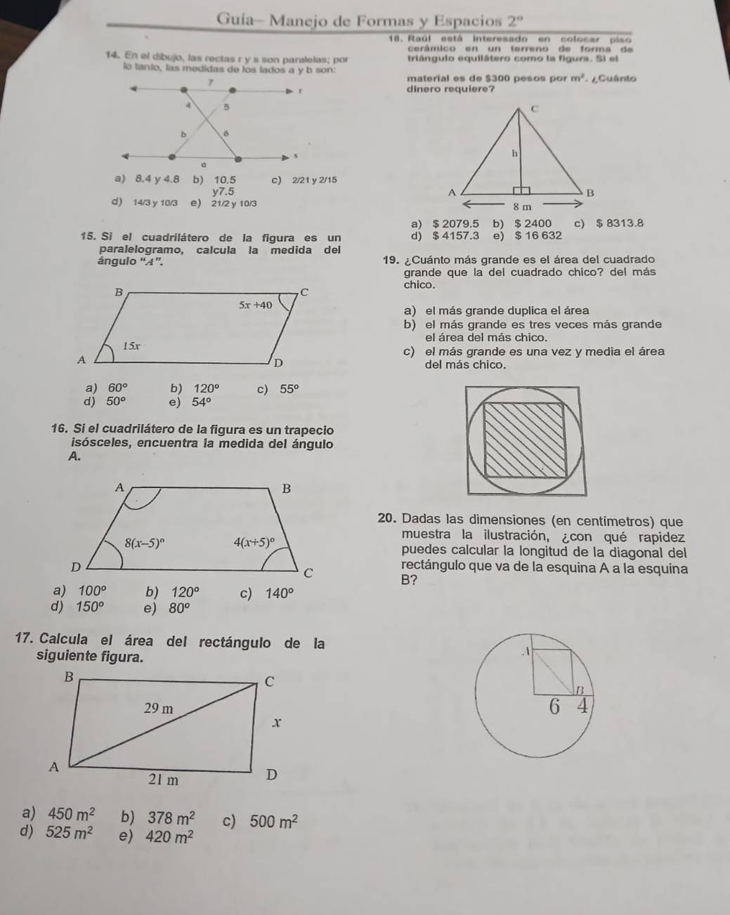 Guía- Manejo de Formas y Espacios 2°
18. Raúl está interesado en colocar piso
cerâmico en un terreno de forma de
14. En el dibujo, las rectas r y s son paralelas; por triángulo equilátero como la figura. Si el
lo tanto, las medidas de los lados a y b son:
material es de $300 pesos por m^2 ¿Cuânto
dinero requiere?
a) 8.4 y 4.8 b) 10.5 c) 2/21 y 2/15
y7.5
d) 14/3 y 10/3 e) 21/2 y 10/3
a) $ 2079.5 b) $ 2400 c) $ 8313.8
15. Si el cuadrilátero de la figura es un d) $ 4157.3 e) $ 16 632
paralelogramo, calcula la medida del
ángulo “A”. 19. ¿Cuánto más grande es el área del cuadrado
grande que la del cuadrado chico? del más
chico.
a) el más grande duplica el área
b) el más grande es tres veces más grande
el área del más chico.
c) el más grande es una vez y media el área
del más chico.
a) 60° b) 120° c) 55^o
d) 50° e) 54°
16. Si el cuadrilátero de la figura es un trapecio
isósceles, encuentra la medida del ángulo
A.
20. Dadas las dimensiones (en centímetros) que
muestra la ilustración, ¿con qué rapidez
puedes calcular la longitud de la diagonal del
rectángulo que va de la esquina A a la esquina
B?
a) 100° b) 120° c) 140°
d) 150^o e) 80^o
17. Calcula el área del rectángulo de la
siguiente figura.

a) 450m^2 b) 378m^2 c) 500m^2
d) 525m^2 e) 420m^2