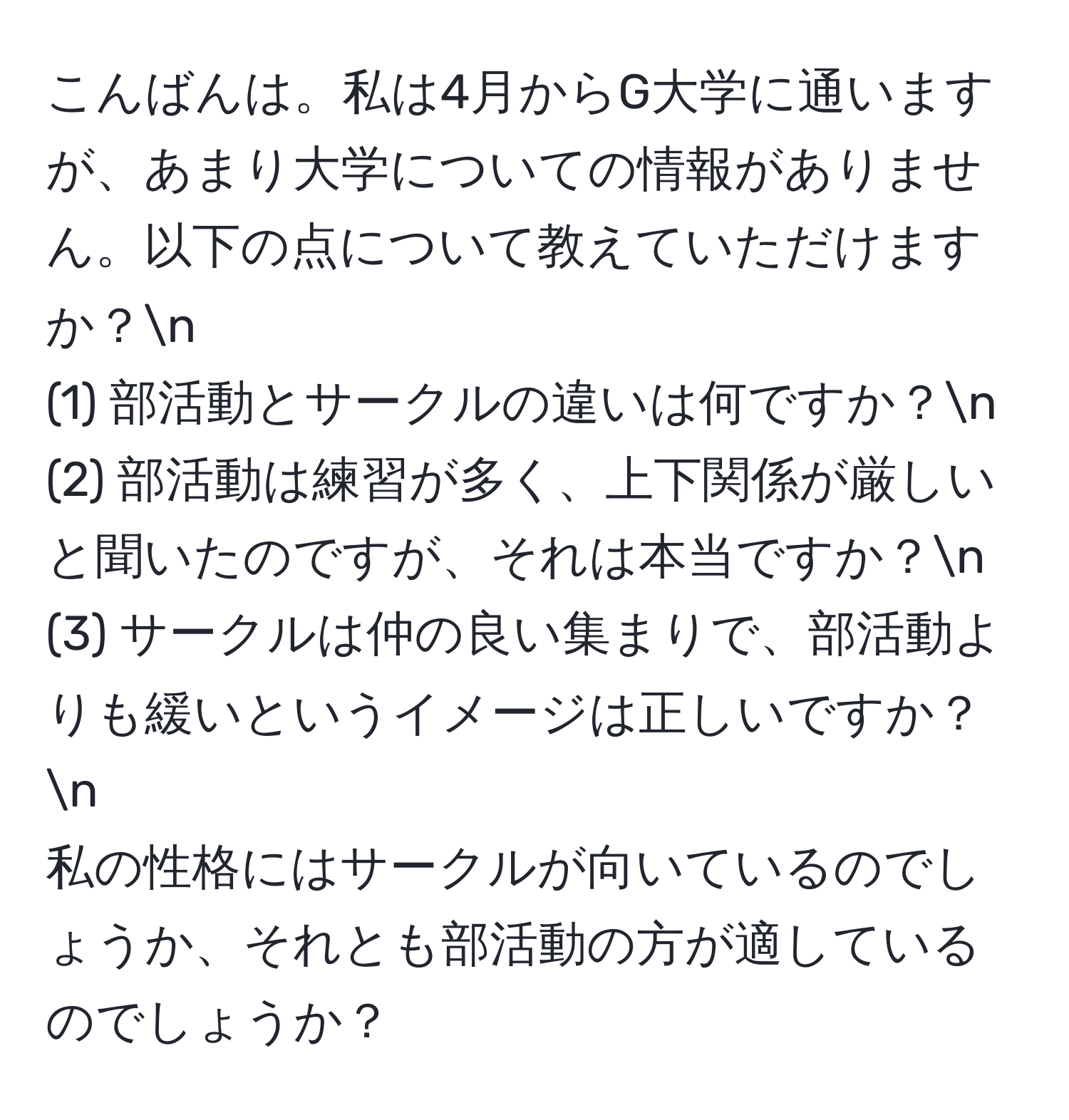 こんばんは。私は4月からG大学に通いますが、あまり大学についての情報がありません。以下の点について教えていただけますか？n
(1) 部活動とサークルの違いは何ですか？n
(2) 部活動は練習が多く、上下関係が厳しいと聞いたのですが、それは本当ですか？n
(3) サークルは仲の良い集まりで、部活動よりも緩いというイメージは正しいですか？n
私の性格にはサークルが向いているのでしょうか、それとも部活動の方が適しているのでしょうか？