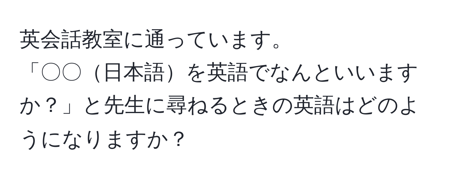 英会話教室に通っています。  
「〇〇日本語を英語でなんといいますか？」と先生に尋ねるときの英語はどのようになりますか？