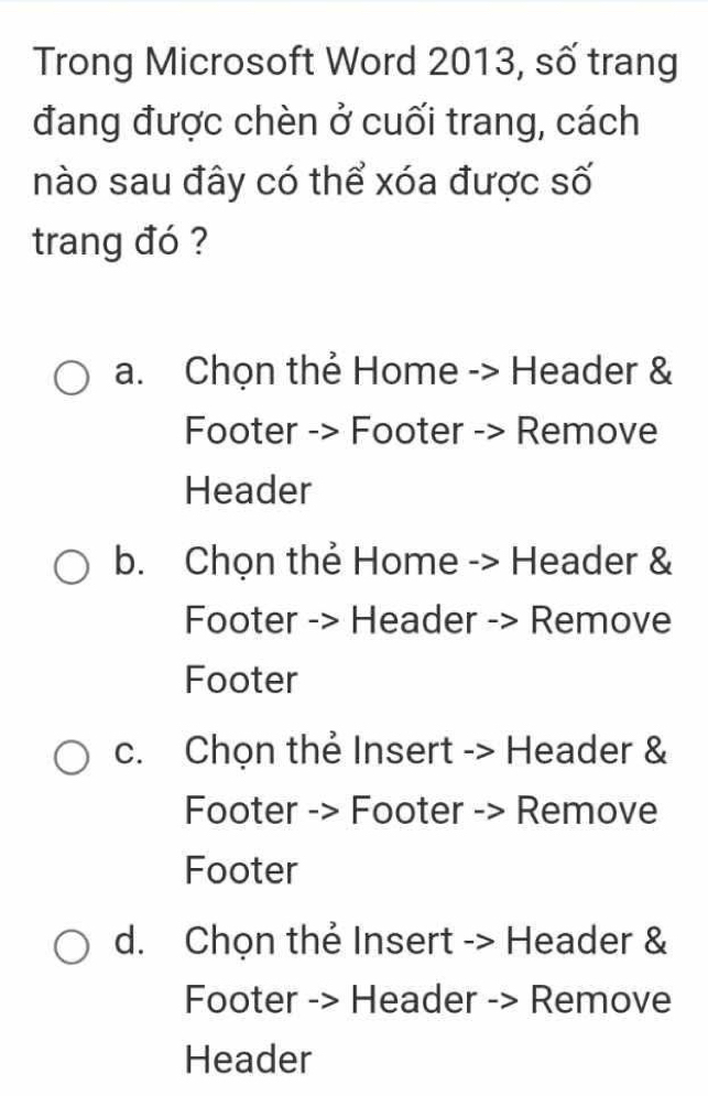 Trong Microsoft Word 2013, số trang
đang được chèn ở cuối trang, cách
nào sau đây có thể xóa được số
trang đó ?
a. Chọn thẻ Home -> Header &
Footer -> Footer -> Remove
Header
b. Chọn thẻ Home -> Header &
Footer -> Header -> Remove
Footer
c. Chọn thẻ Insert -> Header &
Footer -> Footer -> Remove
Footer
d. Chọn thẻ Insert -> Header &
Footer -> Header -> Remove
Header
