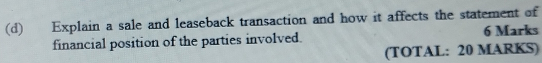 Explain a sale and leaseback transaction and how it affects the statement of 
6 Marks 
financial position of the parties involved. 
(TOTAL: 20 MARKS)