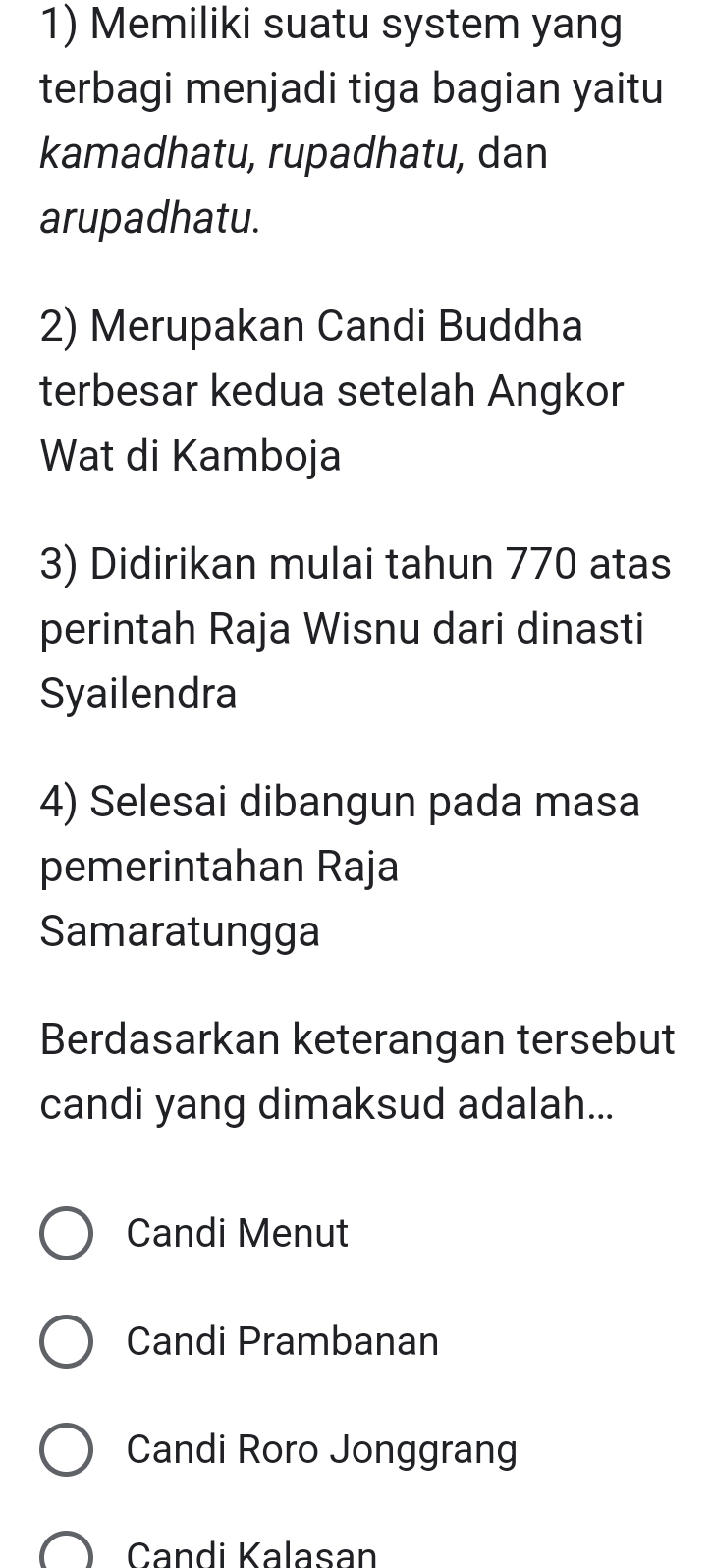 Memiliki suatu system yang
terbagi menjadi tiga bagian yaitu
kamadhatu, rupadhatu, dan
arupadhatu.
2) Merupakan Candi Buddha
terbesar kedua setelah Angkor
Wat di Kamboja
3) Didirikan mulai tahun 770 atas
perintah Raja Wisnu dari dinasti
Syailendra
4) Selesai dibangun pada masa
pemerintahan Raja
Samaratungga
Berdasarkan keterangan tersebut
candi yang dimaksud adalah...
Candi Menut
Candi Prambanan
Candi Roro Jonggrang
Candi Kalasan