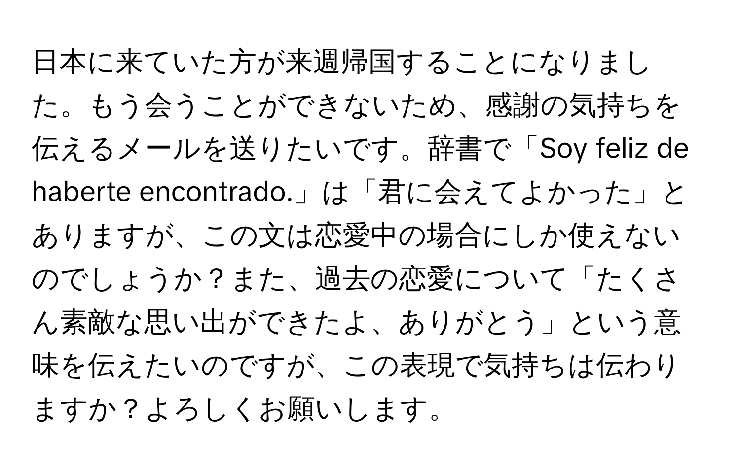 日本に来ていた方が来週帰国することになりました。もう会うことができないため、感謝の気持ちを伝えるメールを送りたいです。辞書で「Soy feliz de haberte encontrado.」は「君に会えてよかった」とありますが、この文は恋愛中の場合にしか使えないのでしょうか？また、過去の恋愛について「たくさん素敵な思い出ができたよ、ありがとう」という意味を伝えたいのですが、この表現で気持ちは伝わりますか？よろしくお願いします。