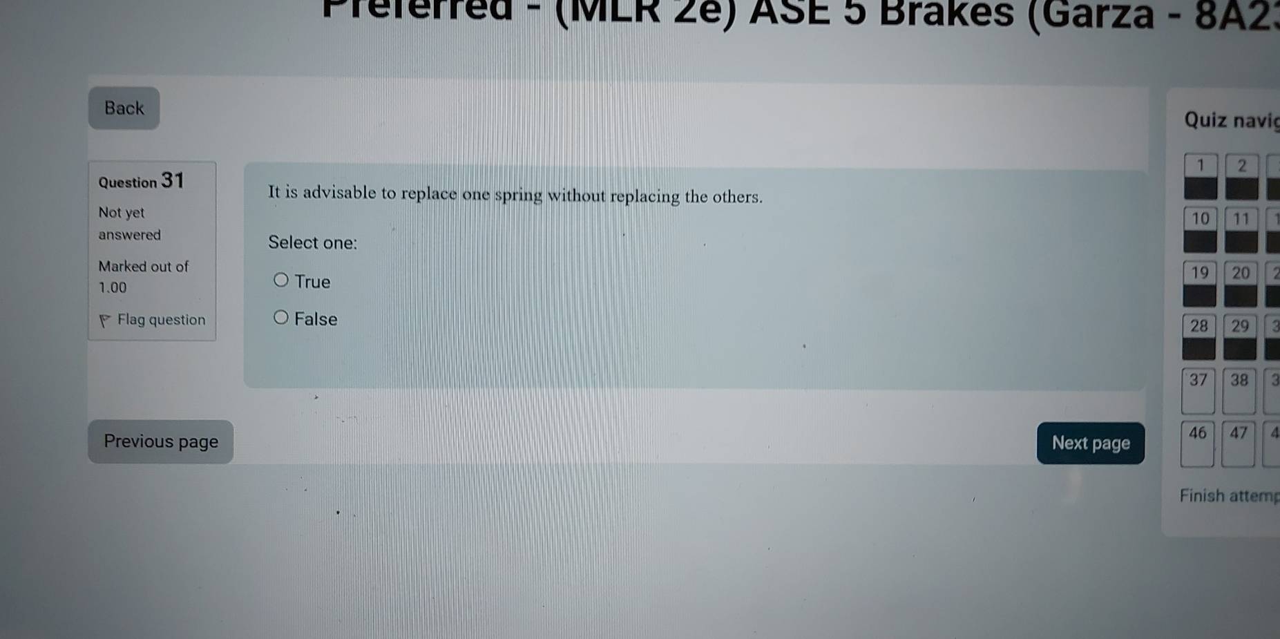 Preferred - (MLR 2e) ASE 5 Brakes (Garza - 8A2:
Back Quiz navig
1 2
Question 31
It is advisable to replace one spring without replacing the others.
Not yet
10 11
answered
Select one:
Marked out of
1.00 True
19 20
Flag question False
28 29
37 38 3
Previous page Next page 46 47
Finish attemp