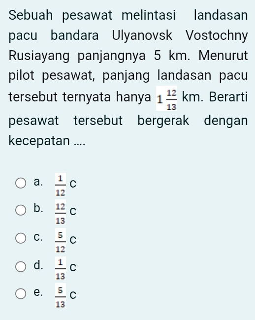 Sebuah pesawat melintasi landasan
pacu bandara Ulyanovsk Vostochny
Rusiayang panjangnya 5 km. Menurut
pilot pesawat, panjang landasan pacu
tersebut ternyata hanya 1 12/13 km. Berarti
pesawat tersebut bergerak dengan
kecepatan ....
a.  1/12 C
b.  12/13 C
C.  5/12 C
d.  1/13 C
e.  5/13 C