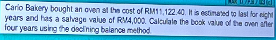 Carlo Bakery bought an oven at the cost of RM11,122.40. It is estimated to last for eight
years and has a salvage value of RM4,000. Calculate the book value of the oven after
four years using the declining balance method.