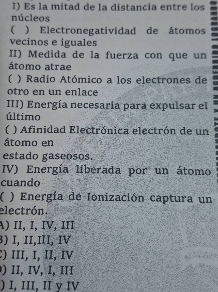 Es la mitad de la distancia entre los
núcleos
( ) Electronegatividad de átomos
vecinos e iguales
II) Medida de la fuerza con que un
átomo atrae
( ) Radio Atómico a los electrones de
otro en un enlace
III) Energía necesaria para expulsar el
último
( ) Afinidad Electrónica electrón de un
átomo en
estado gaseosos.
IV) Energía liberada por un átomo
cuando
( ) Energía de Ionización captura un
electrón.
A) II, Ι, Ιν, ɪII
) I, II,III, IV
:) III, I, II, IV
) II, IV, I, II
) I, III, II y IV