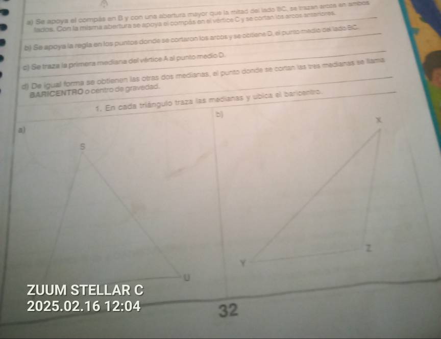 Se apoya el compás en B y con una abertura mayor que la mitad del lado BC, se trazan artos en ambos 
lados. Con la miama abertura se apoya el compás en el vértica C y se cortan los arcos anteriores. 
b) Se apoya la regla en los puntos donde se cortaron los arcós y se cctiene D, el purto medío del lado BC. 
c) Se traza la primera mediana del vértice A al punto medio D. 
d) De igual forma se obtienen las otras dos medianas, el punto donde se cotan las tes medianas se flama 
BARICENTRO o centro de gravedad. 
1. En cada triángulo traza las medianas y ubica el baricentro. 
b) 
a) 
s 
U 
ZUUM STELLAR C 
2025.02.16 12:04
32