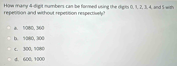 How many 4 -digit numbers can be formed using the digits 0, 1, 2, 3, 4, and 5 with
repetition and without repetition respectively?
a. 1080, 360
b. 1080, 300
c. 300, 1080
d. 600, 1000