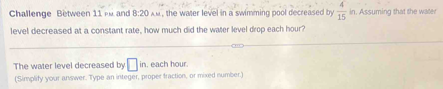 Challenge Between 11 M. and 8:20 AM, the water level in a swimming pool decreased by  4/15  . in. Assuming that the water 
level decreased at a constant rate, how much did the water level drop each hour? 
The water level decreased by □ in. each hour. 
(Simplify your answer. Type an integer, proper fraction, or mixed number.)