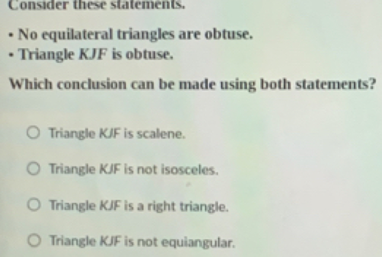 Consider these statements.
No equilateral triangles are obtuse.
Triangle KJF is obtuse.
Which conclusion can be made using both statements?
Triangle KJF is scalene.
Triangle KJF is not isosceles.
Triangle KJF is a right triangle.
Triangle KJF is not equiangular.