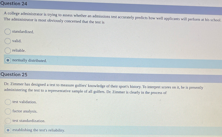 A college administrator is trying to assess whether an admissions test accurately predicts how well applicants will perform at his school.
The administrator is most obviously concerned that the test is
standardized.
valid.
reliable.
normally distributed.
Question 25
Dr. Zimmer has designed a test to measure golfers' knowledge of their sport's history. To interpret scores on it, he is presently
administering the test to a representative sample of all golfers. Dr. Zimmer is clearly in the process of
test validation.
factor analysis.
test standardization.
establishing the test's reliability.