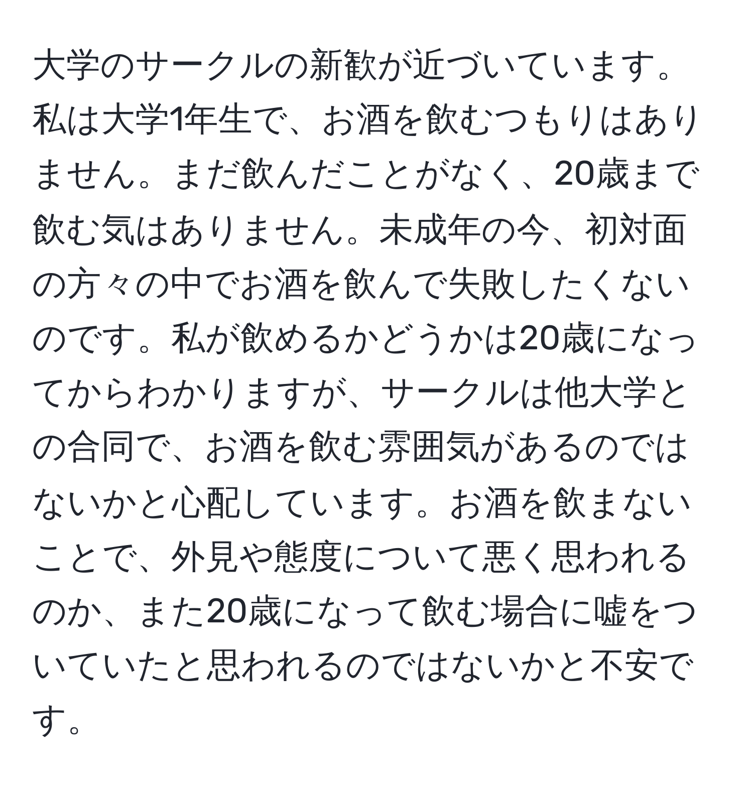 大学のサークルの新歓が近づいています。私は大学1年生で、お酒を飲むつもりはありません。まだ飲んだことがなく、20歳まで飲む気はありません。未成年の今、初対面の方々の中でお酒を飲んで失敗したくないのです。私が飲めるかどうかは20歳になってからわかりますが、サークルは他大学との合同で、お酒を飲む雰囲気があるのではないかと心配しています。お酒を飲まないことで、外見や態度について悪く思われるのか、また20歳になって飲む場合に嘘をついていたと思われるのではないかと不安です。