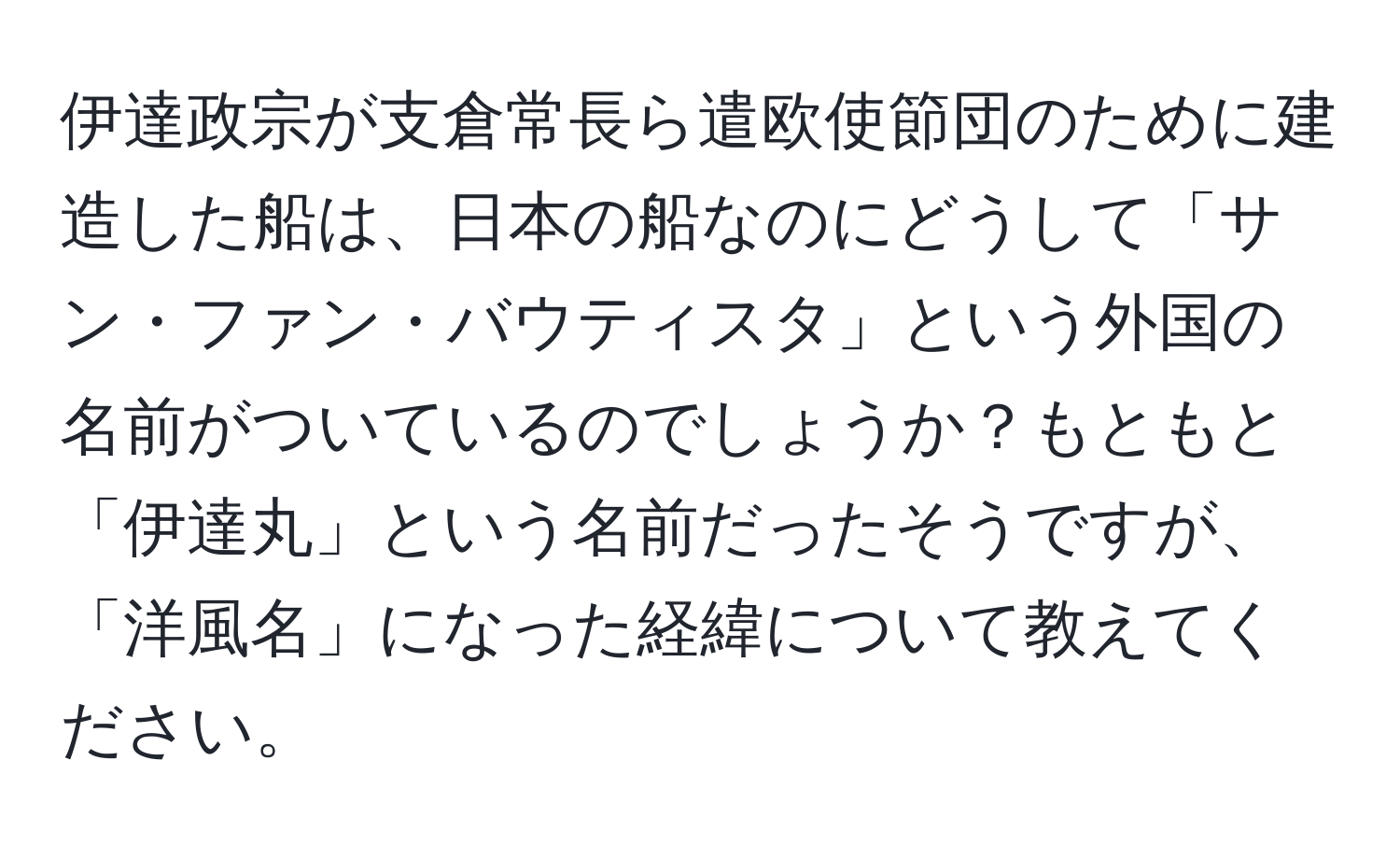 伊達政宗が支倉常長ら遣欧使節団のために建造した船は、日本の船なのにどうして「サン・ファン・バウティスタ」という外国の名前がついているのでしょうか？もともと「伊達丸」という名前だったそうですが、「洋風名」になった経緯について教えてください。