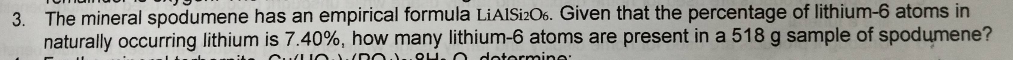 The mineral spodumene has an empirical formula LiA1Si₂О. Given that the percentage of lithium- 6 atoms in 
naturally occurring lithium is 7.40%, how many lithium- 6 atoms are present in a 518 g sample of spodumene?