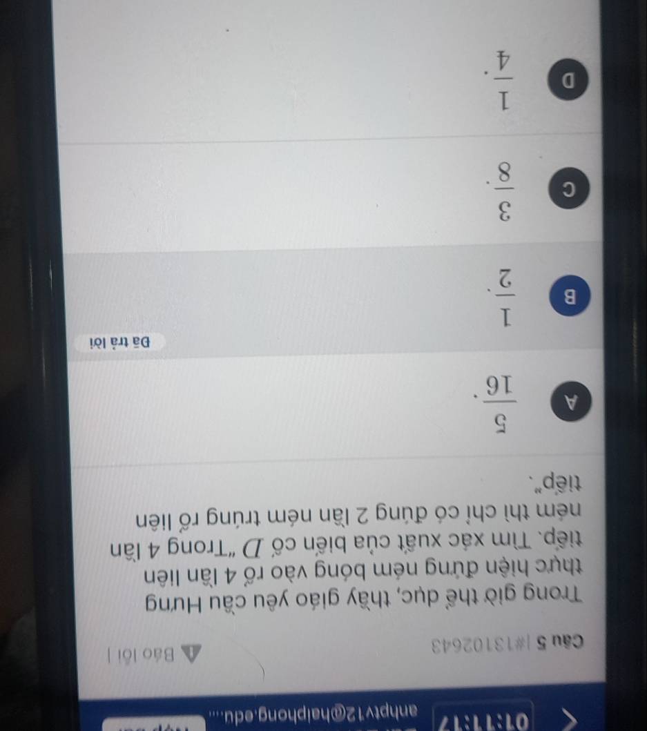 01:11:17 anhptv12@haiphong.edu....
Câu 5 |#13102643
Báo lỗi ]
Trong giờ thể dục, thầy giáo yêu cầu Hưng
thực hiện đứng ném bóng vào rố 4 lần liên
tiếp. Tìm xác xuất của biến cố D “Trong 4 lần
ném thì chỉ có đúng 2 lần ném trúng rổ liên
tiếp".
A  5/16 . 
Đā trả lời
B  1/2 .
C  3/8 .
D  1/4 .