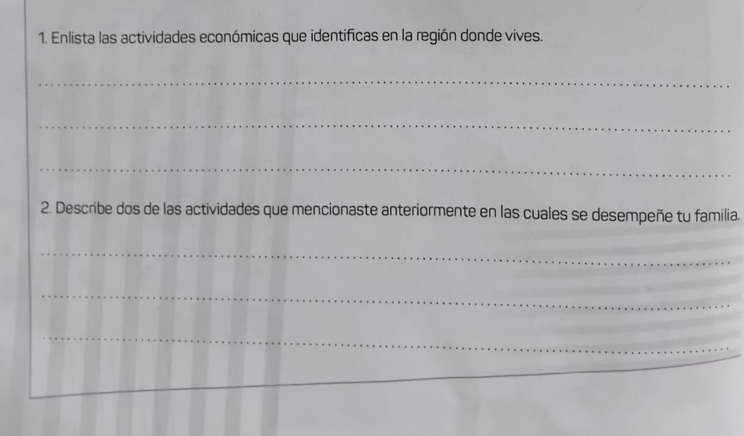 Enlista las actividades económicas que identificas en la región donde vives. 
_ 
_ 
_ 
2. Describe dos de las actividades que mencionaste anteriormente en las cuales se desempeñe tu familia. 
_ 
_ 
_ 
_