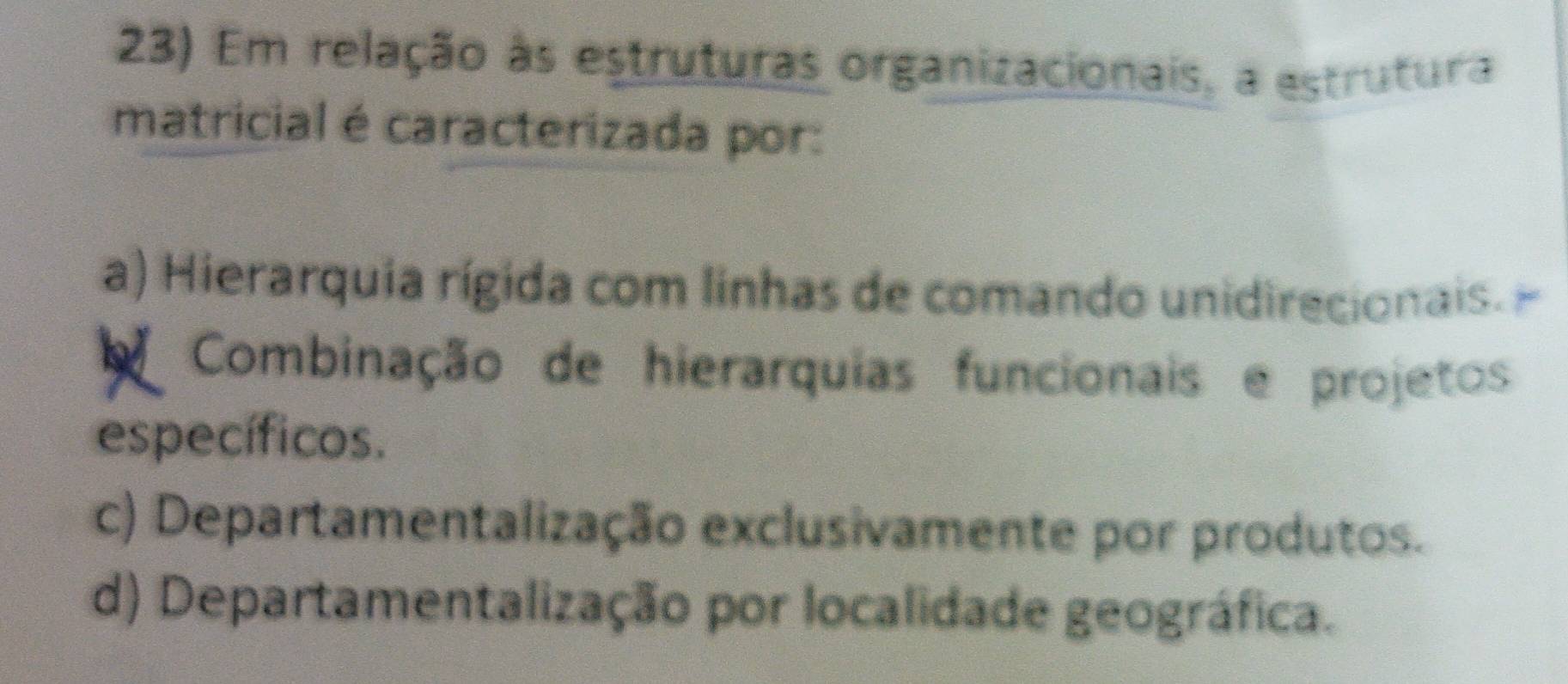 Em relação às estruturas organizacionais, a estrutura
matricial é caracterizada por:
a) Hierarquia rígida com linhas de comando unidirecionais.
Combinação de hierarquias funcionais e projetos
específicos.
c) Departamentalização exclusivamente por produtos.
d) Departamentalização por localidade geográfica.