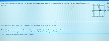 Determine whether the graph coeld be the graph of a polynomia fenction. If it could be, list the neal zeres and state the least degre the polynomial0
can ha==
C 
Select the conect cheice below and, if necessary, fill ie any ansiwver boxes within your tholoe
A. The graph shows a polynorsial function. Tihe real zere(s) istare The least degree the polpomial can have is □ 
(Use a comma to separate enowers as needed. Round to the neare integer as neecled )
H. The graph dows not show a polynomial fanction.