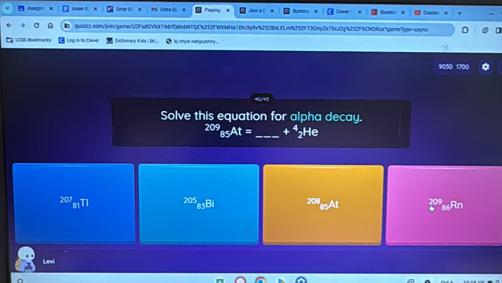 Asso x Alden R × Enter C × Extra O X Playing Join a X Questo Cranes
quizizz.com/join/game/U2FsdGVkX19drfDdn6NTQE%252FWXMHa1DtcSy6v%252BxLELm%252FT3OnyZx75cJ2g%252FhCNDRcx?gare7ype=async
LCSS Bookmarks Log in to Ciever Dictionary Kids bj nhjck neh|yubhhy..
9030 1700
Solve this equation for alpha decay.
^209_85At= _ +^4_2He
207_81TI^(205)_83Bi
20 08
5A
86Rn
Levi